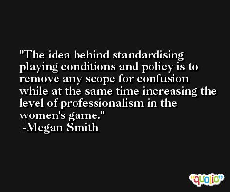 The idea behind standardising playing conditions and policy is to remove any scope for confusion while at the same time increasing the level of professionalism in the women's game. -Megan Smith