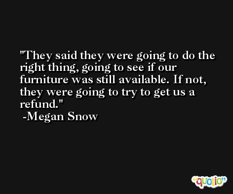 They said they were going to do the right thing, going to see if our furniture was still available. If not, they were going to try to get us a refund. -Megan Snow