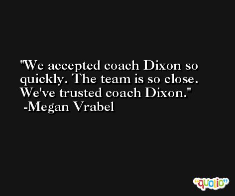 We accepted coach Dixon so quickly. The team is so close. We've trusted coach Dixon. -Megan Vrabel