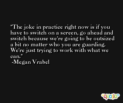 The joke in practice right now is if you have to switch on a screen, go ahead and switch because we're going to be outsized a bit no matter who you are guarding. We're just trying to work with what we can. -Megan Vrabel