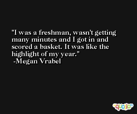 I was a freshman, wasn't getting many minutes and I got in and scored a basket. It was like the highlight of my year. -Megan Vrabel