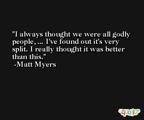 I always thought we were all godly people, ... I've found out it's very split. I really thought it was better than this. -Matt Myers