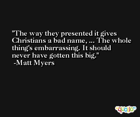 The way they presented it gives Christians a bad name, ... The whole thing's embarrassing. It should never have gotten this big. -Matt Myers
