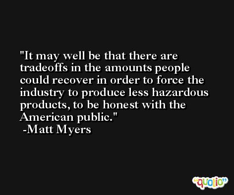 It may well be that there are tradeoffs in the amounts people could recover in order to force the industry to produce less hazardous products, to be honest with the American public. -Matt Myers