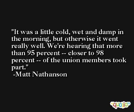 It was a little cold, wet and damp in the morning, but otherwise it went really well. We're hearing that more than 95 percent -- closer to 98 percent -- of the union members took part. -Matt Nathanson