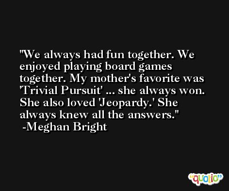 We always had fun together. We enjoyed playing board games together. My mother's favorite was 'Trivial Pursuit' ... she always won. She also loved 'Jeopardy.' She always knew all the answers. -Meghan Bright