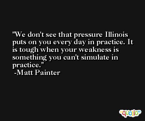 We don't see that pressure Illinois puts on you every day in practice. It is tough when your weakness is something you can't simulate in practice. -Matt Painter