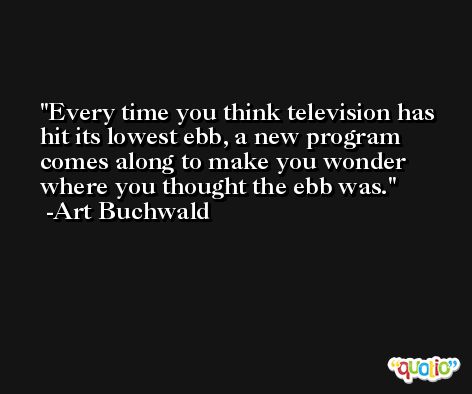 Every time you think television has hit its lowest ebb, a new program comes along to make you wonder where you thought the ebb was. -Art Buchwald