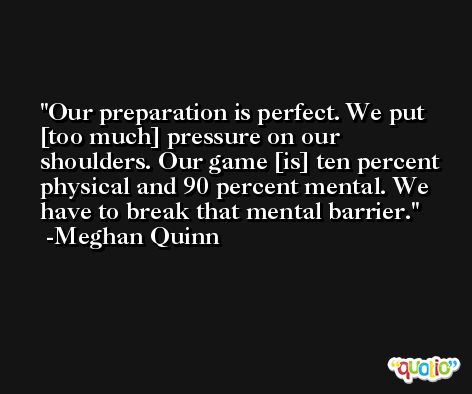 Our preparation is perfect. We put [too much] pressure on our shoulders. Our game [is] ten percent physical and 90 percent mental. We have to break that mental barrier. -Meghan Quinn