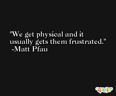 We get physical and it usually gets them frustrated. -Matt Pfau