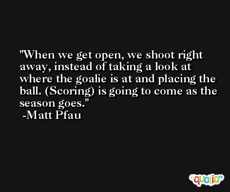 When we get open, we shoot right away, instead of taking a look at where the goalie is at and placing the ball. (Scoring) is going to come as the season goes. -Matt Pfau