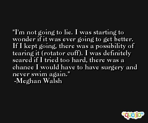 I'm not going to lie. I was starting to wonder if it was ever going to get better. If I kept going, there was a possibility of tearing it (rotator cuff). I was definitely scared if I tried too hard, there was a chance I would have to have surgery and never swim again. -Meghan Walsh