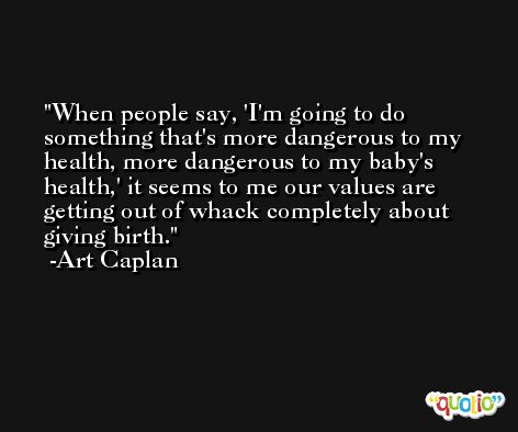 When people say, 'I'm going to do something that's more dangerous to my health, more dangerous to my baby's health,' it seems to me our values are getting out of whack completely about giving birth. -Art Caplan