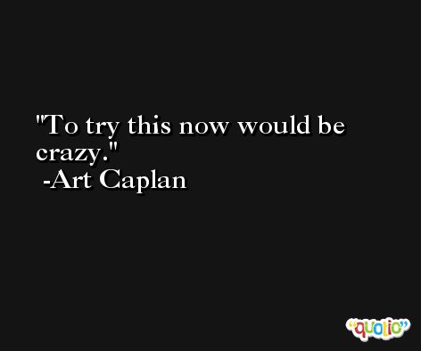 To try this now would be crazy. -Art Caplan