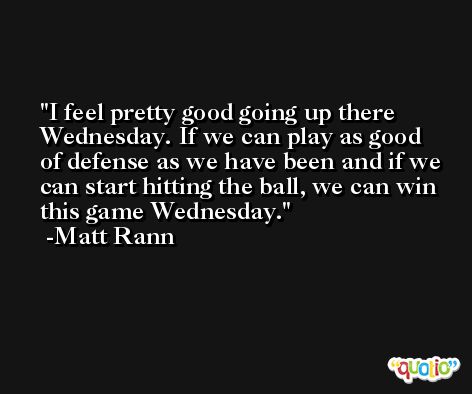 I feel pretty good going up there Wednesday. If we can play as good of defense as we have been and if we can start hitting the ball, we can win this game Wednesday. -Matt Rann
