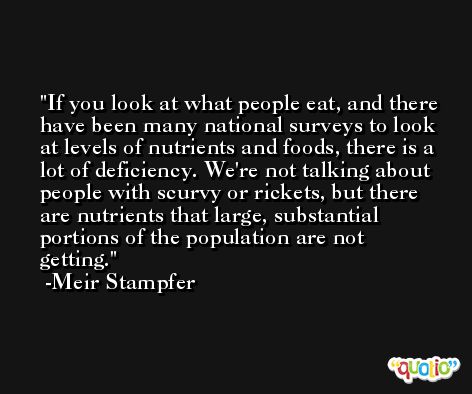 If you look at what people eat, and there have been many national surveys to look at levels of nutrients and foods, there is a lot of deficiency. We're not talking about people with scurvy or rickets, but there are nutrients that large, substantial portions of the population are not getting. -Meir Stampfer
