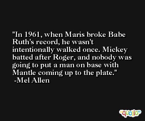 In 1961, when Maris broke Babe Ruth's record, he wasn't intentionally walked once. Mickey batted after Roger, and nobody was going to put a man on base with Mantle coming up to the plate. -Mel Allen