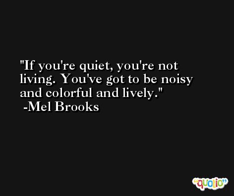 If you're quiet, you're not living. You've got to be noisy and colorful and lively. -Mel Brooks