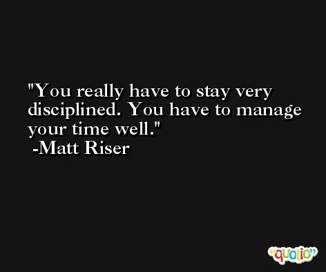 You really have to stay very disciplined. You have to manage your time well. -Matt Riser
