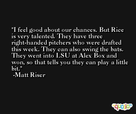 I feel good about our chances. But Rice is very talented. They have three right-handed pitchers who were drafted this week. They can also swing the bats. They went into LSU at Alex Box and won, so that tells you they can play a little bit. -Matt Riser