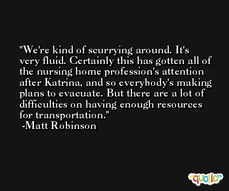 We're kind of scurrying around. It's very fluid. Certainly this has gotten all of the nursing home profession's attention after Katrina, and so everybody's making plans to evacuate. But there are a lot of difficulties on having enough resources for transportation. -Matt Robinson