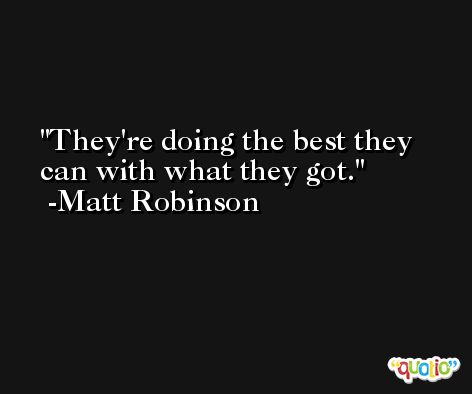 They're doing the best they can with what they got. -Matt Robinson