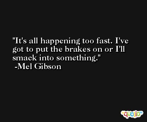 It's all happening too fast. I've got to put the brakes on or I'll smack into something. -Mel Gibson