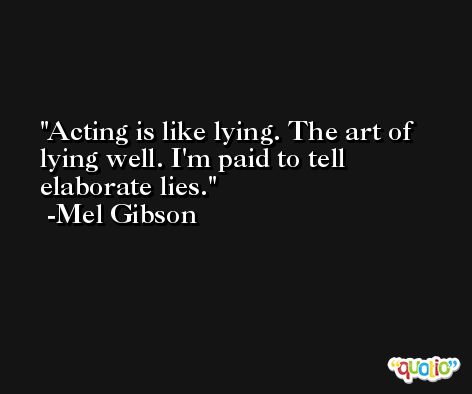 Acting is like lying. The art of lying well. I'm paid to tell elaborate lies. -Mel Gibson