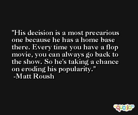 His decision is a most precarious one because he has a home base there. Every time you have a flop movie, you can always go back to the show. So he's taking a chance on eroding his popularity. -Matt Roush