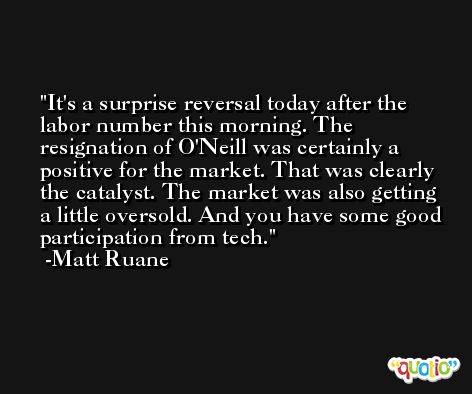 It's a surprise reversal today after the labor number this morning. The resignation of O'Neill was certainly a positive for the market. That was clearly the catalyst. The market was also getting a little oversold. And you have some good participation from tech. -Matt Ruane