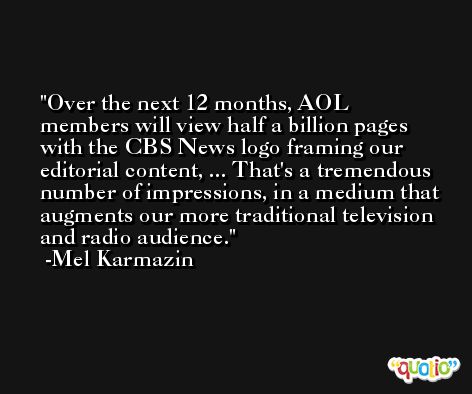 Over the next 12 months, AOL members will view half a billion pages with the CBS News logo framing our editorial content, ... That's a tremendous number of impressions, in a medium that augments our more traditional television and radio audience. -Mel Karmazin