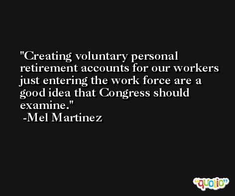 Creating voluntary personal retirement accounts for our workers just entering the work force are a good idea that Congress should examine. -Mel Martinez