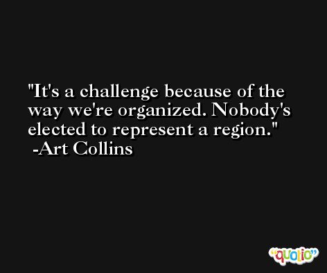 It's a challenge because of the way we're organized. Nobody's elected to represent a region. -Art Collins