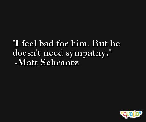 I feel bad for him. But he doesn't need sympathy. -Matt Schrantz