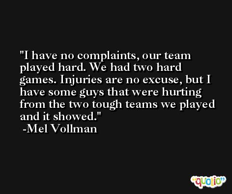 I have no complaints, our team played hard. We had two hard games. Injuries are no excuse, but I have some guys that were hurting from the two tough teams we played and it showed. -Mel Vollman