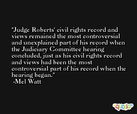 Judge Roberts' civil rights record and views remained the most controversial and unexplained part of his record when the Judiciary Committee hearing concluded, just as his civil rights record and views had been the most controversial part of his record when the hearing began. -Mel Watt