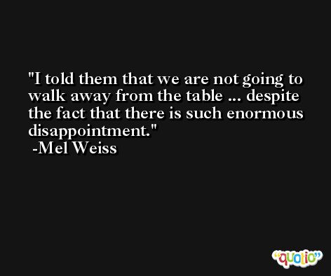 I told them that we are not going to walk away from the table ... despite the fact that there is such enormous disappointment. -Mel Weiss