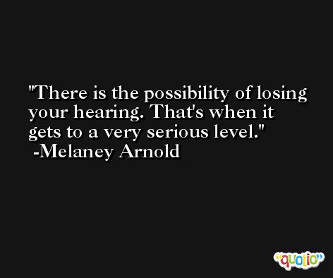 There is the possibility of losing your hearing. That's when it gets to a very serious level. -Melaney Arnold