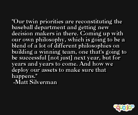 Our twin priorities are reconstituting the baseball department and getting new decision makers in there. Coming up with our own philosophy, which is going to be a blend of a lot of different philosophies on building a winning team, one that's going to be successful [not just] next year, but for years and years to come. And how we deploy our assets to make sure that happens. -Matt Silverman