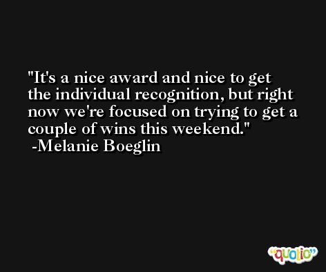 It's a nice award and nice to get the individual recognition, but right now we're focused on trying to get a couple of wins this weekend. -Melanie Boeglin