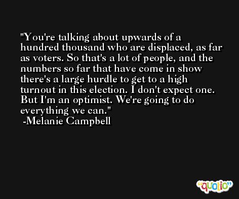 You're talking about upwards of a hundred thousand who are displaced, as far as voters. So that's a lot of people, and the numbers so far that have come in show there's a large hurdle to get to a high turnout in this election. I don't expect one. But I'm an optimist. We're going to do everything we can. -Melanie Campbell