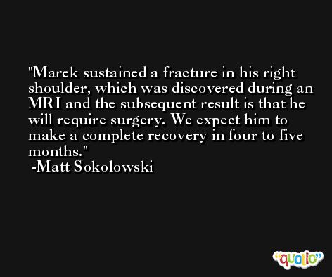 Marek sustained a fracture in his right shoulder, which was discovered during an MRI and the subsequent result is that he will require surgery. We expect him to make a complete recovery in four to five months. -Matt Sokolowski
