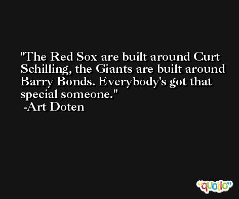 The Red Sox are built around Curt Schilling, the Giants are built around Barry Bonds. Everybody's got that special someone. -Art Doten