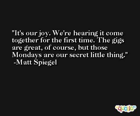 It's our joy. We're hearing it come together for the first time. The gigs are great, of course, but those Mondays are our secret little thing. -Matt Spiegel