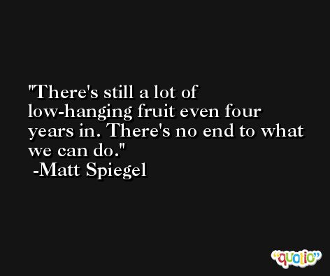 There's still a lot of low-hanging fruit even four years in. There's no end to what we can do. -Matt Spiegel