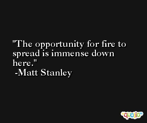The opportunity for fire to spread is immense down here. -Matt Stanley
