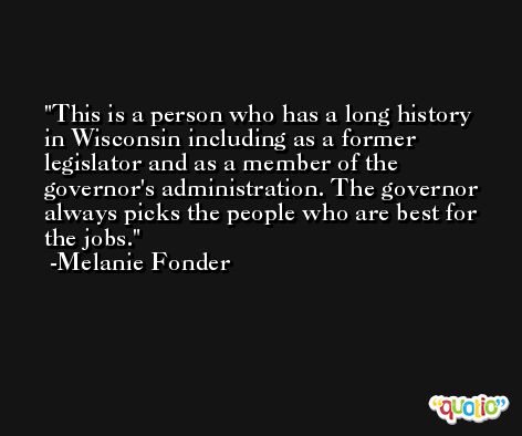 This is a person who has a long history in Wisconsin including as a former legislator and as a member of the governor's administration. The governor always picks the people who are best for the jobs. -Melanie Fonder
