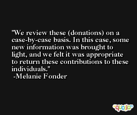 We review these (donations) on a case-by-case basis. In this case, some new information was brought to light, and we felt it was appropriate to return these contributions to these individuals. -Melanie Fonder