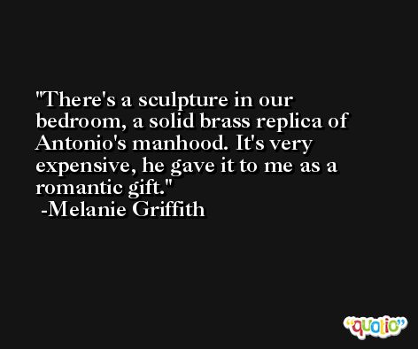 There's a sculpture in our bedroom, a solid brass replica of Antonio's manhood. It's very expensive, he gave it to me as a romantic gift. -Melanie Griffith