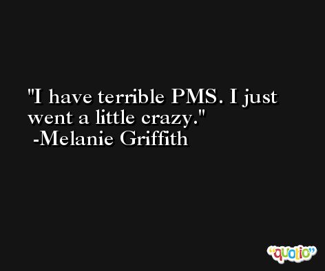 I have terrible PMS. I just went a little crazy. -Melanie Griffith